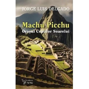 Machu Picchu. Orasul Copiilor Soarelui - Jorge Luis Delgado