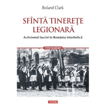 Sfanta tinerete legionara. Activismul fascist in Romania interbelica