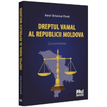 Dreptul vamal al Republicii Moldova. Curs universitar - Aurel Octavian Pasat