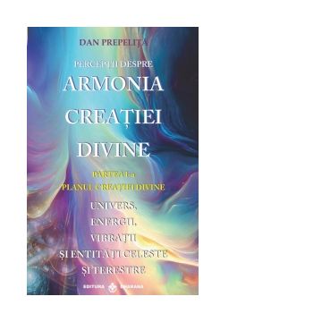 Perceptii despre armonia creatiei divine. Partea I-a: Planul creatiei divine. Univers, energii, vibratii, entitati celeste si terestre