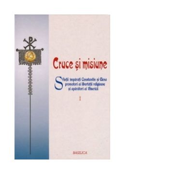 Cruce si misiune - Sfintii imparati Constantin si Elena promotori ai libertatii religioase si aparatori ai Bisericii - VOL 1