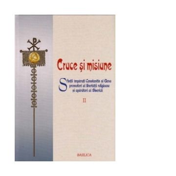 Cruce si Misiune - Sfintii Imparati Constantin si Elena promotori ai libertatii religioase si aparatori ai Bisericii - VOL 2