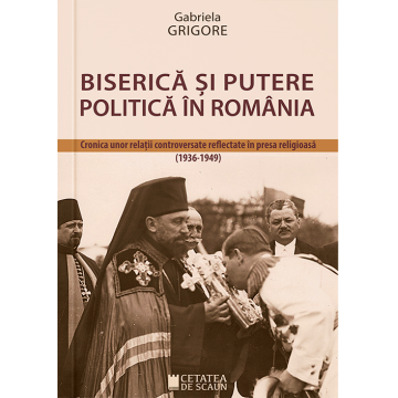 Biserica si putere politica in Romania. Cronica unor relatii controversate reflectate in presa religioasa (1936-1949)